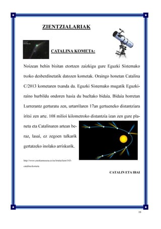 10
ZIENTZIALARIAK
CATALINA KOMETA:
Noizean behin bisitan etortzen zaizkigu gure Eguzki Sistemako
txoko desberdinetatik datozen kometak. Oraingo honetan Catalina
C/2013 kometaren txanda da. Eguzki Sistemako mugatik Eguzki-
raino hurbildu ondoren hasia du bueltako bidaia. Bidaia horretan
Lurrerantz gerturatu zen, urtarrilaren 17an gertueneko distantziara
iritsi zen arte. 108 milioi kilometroko distantzia izan zen gure pla-
neta eta Catalinaren artean be-
raz, lasai, ez zegoen talkarik
gertatzeko inolako arriskurik.
http://www.eurekamuseoa.es/eu/irratia/item/143-
catalina-kometa
CATALIN ETA IBAI
 