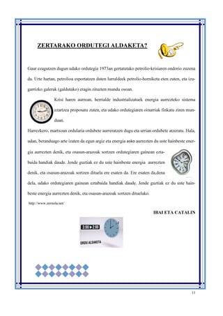 11
ZERTARAKO ORDUTEGI ALDAKETA?
Gaur ezagutzen dugun udako ordutegia 1973an gertatutako petrolio-krisiaren ondorio zuzena
da. Urte hartan, petrolioa esportatzen duten lurraldeek petrolio-horniketa eten zuten, eta izu-
garrizko galerak (galdutako) eragin zituzten mundu osoan.
Krisi haren aurrean, herrialde industrializatuek energia aurrezteko sistema
ezartzea proposatu zuten, eta udako ordutegiaren oinarriak finkatu ziren mun-
duan.
Harrezkero, martxoan ordularia ordubete aurreratzen dugu eta urrian ordubete atzeratu. Hala,
udan, beranduago arte izaten da egun argiz eta energia asko aurrezten du uste hainbeste ener-
gia aurrezten denik, eta osasun-arazoak sortzen ordutegiaren gainean ezta-
baida handiak daude. Jende guztiak ez du uste hainbeste energia aurrezten
denik, eta osasun-arazoak sortzen dituela ere esaten da. Ere esaten da,dena
dela, udako ordutegiaren gainean eztabaida handiak daude. Jende guztiak ez du uste hain-
beste energia aurrezten denik, eta osasun-arazoak sortzen dituelako.
http://www.zernola.net/
IBAI ETA CATALIN
 