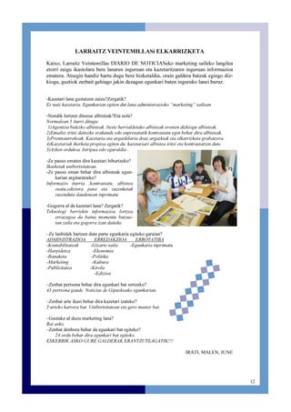 12
LARRAITZ VEINTEMILLASi ELKARRIZKETA
Kaixo, Larraitz Veintemillas DIARIO DE NOTICIASeko marketing saileko langilea
etorri zaigu ikastolara bere lanaren inguruan eta kazetaritzaren inguruan informazioa
ematera. Atsegin handiz hartu dugu bere hizketaldia, orain galdera batzuk egingo diz-
kiogu, guztiok zerbait gehiago jakin dezagun egunkari baten inguruko lanei buruz.
-Kazetari lana gustatzen zaizu?Zergatik?
Ez naiz kazetaria. Egunkarian egiten dut lana administrazioko “marketing” sailean.
-Nondik lortzen dituzue albisteak?Eta nola?
Normalean 5 iturri ditugu:
1)Agentzia bidezko albisteak :beste herrialdetako albisteak erosten dizkiogu albisteak.
2)Emailez iritsi daitezke erakunde edo enpresatatik kontrastatu egin behar dira albisteak.
3)Prentsaurrekoak. Kazetaria eta argazkilaria doaz argazkiak eta elkarrizketa grabatzera.
4)Kazetariak ikerketa propioa egiten du, kazetariari albistea iritsi eta kontrastatzen dute.
5)Azken ordukoa. Istripua edo eguraldia .
-Ze pauso ematen dira kazetari bihurtzeko?
Ikasketak unibertsitatean.
-Ze pauso eman behar dira albisteak egun-
karian argitaratzeko?
Informazio iturria ,kontrastatu, albistea
osatu,ediziora pasa eta zuzenketak
zuzenduta daudenean inprimatu.
-Gogorra al da kazetari lana? Zergatik?
Teknologi berriekin informazioa lortzea
errazagoa da baina momentu batzue-
tan zaila eta gogorra izan daiteke.
–Ze lanbidek hartzen dute parte egunkaria egiteko garaian?
ADMINISTRAZIOA ERREDAKZIOA ERROTATIBA
-Kontabilitateak -Gizarte saila -Egunkaria inprimatu
-Harpidetza -Ekonomia
-Banaketa -Politika
-Marketing -Kultura
-Publizitatea -Kirola
-Edizioa
–Zenbat pertsona behar dira egunkari bat sortzeko?
45 pertsona gaude Noticias de Gipuzkoako egunkarian.
–Zenbat urte ikasi behar dira kazetari izateko?
5 urteko karrera bat. Unibertsitatean eta gero master bat.
–Gustuko al duzu marketing lana?
Bai asko.
–Zenbat denbora behar da egunkari bat egiteko?
24 ordu behar dira egunkari bat egiteko.
ESKERRIK ASKO GURE GALDERAK ERANTZUTEAGATIK!!!
IRATI, MALEN, JUNE
 