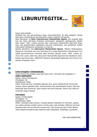 13
Kaixo irakurzaleok!
Hilabete hau oso garrantzitsua dugu irakurzaleontzat. Bi data aipagarri ditugu
liburuekin erlazionatuak eta Nazioarte mailan ospatzen ditugunak.
Bata Apirilaren 2a Haur Literaturaren Nazioarteko Eguna, eta zergatik data
hau ba, Hans Christian Andersen danimarkar idazlearen jaiotegunena delako
hain zuzen. 1967. urtetik aurrera Haur Liburuaren Nazioarteko Eguntzat dugu.
Haur eta gazteentzako kalitatezko liburuak bultzatzeko, eta gazteenen artean
irakurtzeko zaletasuna sustatzeko era bat da.
Bestea Apirilaren 23a Liburuaren Nazioarteko Eguna. William Shakespeare,
Miguel de Cervantes eta Inca Garcilaso de la Vega Nazioarteko literaturaren hiru
idazle garrantzitsuren heriotzak data honetan gertatu ziren. 1995. urtetik au-
rrera hain zuzen, data hau Liburuaren Nazioarteko Eguntzat eta Idazlearen esku-
bideen eguntzat dugu. UNESCOK idazleen eskubideak babesteko eta kultura sus-
tatzeko proposatu zuen.
Liburutegiko nobedadeak.
Hona hemen liburutegiko pare bat liburu berri. Animatu eta mailegatu!!!!
HIRU SOPRANO
Egilea: Xabier Mendiguren
Orrialdeak: 88
Argitaletxea: Elkar
Aisha, Aiora eta Ane, futboleko lagunak dira, guztiz desberdinak itxuraz eta
izaeraz, baina adiskide onak. Entrenamendu eta partiduetatik kanpo, hala ere,
bakoitzak bere bizitza du, bere historia eta bere arazoak, istorio hau irakurriz
aurkituko dugun bezala.
PATIOAN
Egilea: Arrate Egaña
Orrialdeak: 76
Argitaletxea: Elkar
Malen, eskolako jolas-orduan, mutilak patioan futbolean ari direnean, patioa-
ren erdian jartzea erabaki duena, hortxe egon nahi duelako. Malenen jarrerak
hainbat arazo eta buruhauste sortuko ditu, eta horren aurrean modu batera
nahiz bestera erreakzionatu beharko dute irakasleek, ikaskideek, gurasoek...
YOLI SAN SEBASTIAN
LIBURUTEGITIK...
 