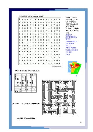 16
HIZKI ZOPA
HONETAN BI-
LA ITZAZU
OLINPIAR JO-
KOETAN
EGINGO DIRE-
N KIROL HAU-
EK:
ARKUA
ARTISTIKOA
BELA
ERRITMIKOA
ESGRIMA
JUDO
PING-PONG
TAEKWONDO
TENISA
TIRO
OSA EZAZU SUDOKUA
EZ GALDU LABIRINTOAN!!!!
AMETS ETA AITZOL
 