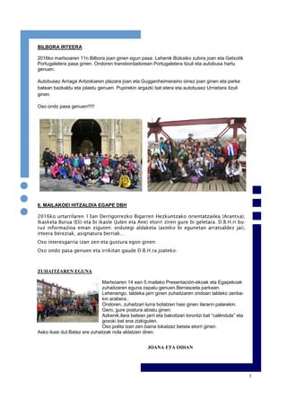 3
BILBORA IRTEERA
2016ko martxoaren 11n Bilbora joan ginen egun pasa. Lehenik Bizkaiko zubira joan eta Getxotik
Portugaletera pasa ginen. Ondoren transbordadorean Portugaletera itzuli eta autobusa hartu
genuen.
Autobusez Arriaga Antzokiaren plazara joan eta Guggenheimeraino oinez joan ginen eta parke
batean bazkaldu eta jolastu genuen. Pupirekin argazki bat atera eta autobusez Urnietara itzuli
ginen.
Oso ondo pasa genuen!!!!!
6. MAILAKOEI HITZALDIA EGAPE DBH
2016ko urtarrilaren 13an Derrigorrezko Bigarren Hezkuntzako orientatzailea (Arantxa),
Ikasketa Burua (Eli) eta bi ikasle (Julen eta Ane) etorri ziren gure bi geletara. D.B.H.ri bu-
ruz informazioa eman ziguten: ordutegi aldaketa (asteko bi egunetan arratsaldez jai),
irteera bereziak, asignatura berriak…
Oso interesgarria izan zen eta gustura egon ginen.
Oso ondo pasa genuen eta irrikitan gaude D.B.H.ra joateko.
ZUHAITZAREN EGUNA
Martxoaren 14 ean 5.mailako Presentación-ekoak eta Egapekoak
zuhaitzaren eguna ospatu genuen.Berrasoeta parkean.
Lehenengo, taldeka jarri ginen zuhaitzaren ondoan taldeko zenba-
kin arabera..
Ondoren, zuhaitzari lurra botatzen hasi ginen ilarann palarekin.
Gero, gure postura abiatu ginen.
Azkenik,ilara batean jarri eta bakoitzari lorontzi bat “caléndula” eta
goxoki bat ena zizkiguten.
Oso polita izan zen baina lokatzez beteta etorri ginen.
Asko ikasi dut.Batez ere zuhaitzak nola aldatzen diren.
JOANA ETA OIHAN
 