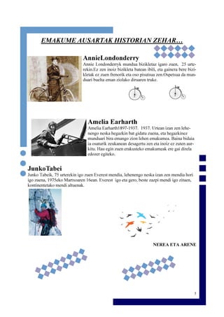 5
EMAKUME AUSARTAK HISTORIAN ZEHAR…
AnnieLondonderry
Annie Londonderryk mundua bizikletaz igaro zuen, 25 urte-
rekin.Ez zen inoiz bizikleta batean ibili, eta gainera bere bizi-
kletak ez zuen frenorik eta oso pisutsua zen.Ospetsua da mun-
duari buelta eman ziolako diruaren truke.
Amelia Earharth
Amelia Earharth1897-1937. 1937. Urtean izan zen lehe-
nengo neska hegazkin bat gidatu zuena, eta hegazkinez
munduari bira emango zion lehen emakumea. Baina bidaia
ia osaturik zeukanean desagertu zen eta inoiz ez zuten aur-
kitu. Hau egin zuen erakusteko emakumeak ere gai direla
edozer egiteko.
JunkoTabei
Junko Tabeik, 75 urterekin igo zuen Everest mendia, lehenengo neska izan zen mendia hori
igo zuena, 1975eko Martxoaren 16ean. Everest igo eta gero, beste zazpi mendi igo zituen,
kontinentetako mendi altuenak.
NEREA ETA ARENE
 