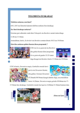 6
TELEBISTA EUSKARAZ
Telebista euskaraz, non ikusi?
Etb1, Etb3 eta Hamaika kateetan telebista euskaraz ikus dezakegu.
Zer ikusi dezakegu euskaraz?
Goizetan gure adinerako onak diren Teknopolis eta Burubero saioak izaten ditugu
12:40 eta 13:10etan.
Arratsaldetan, berriz, Zu kirolari eta Burubero ematen dituzte 18:35 eta 19:05etan.
Zein dira euskaraz gehien ikusten diren programak ?
ETB 1en Gu ta gutarrak eta Burubero
dira gehien ikusten diren programak.
Gu ta gutarrak gaueko 21:25 izaten
dugu ikusgai eta Burubero berriz 13:10etan eta 19:05etan.
ETB 3n berriz, Doremiren magia, Gumballen mundu harri-
garria eta Doraemon ikusten
dira gehien. Goizean Doraemon
07:20etatik 08:30etara ikusgai edukiko dugu, eta arratsaldean
berriz 14:20etan. Doremiren magia goizeko 09:00etan eta 17-
17:30etan ikus dezakegu. Gumballen mundu harrigarria 14:00etan 21:30etan botatzen dute.
Elena eta Izaro
 