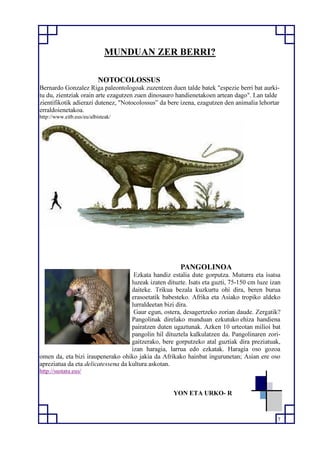 7
MUNDUAN ZER BERRI?
NOTOCOLOSSUS
Bernardo Gonzalez Riga paleontologoak zuzentzen duen talde batek "espezie berri bat aurki-
tu du, zientziak orain arte ezagutzen zuen dinosauro handienetakoen artean dago". Lan talde
zientifikotik adierazi dutenez, "Notocolossus” da bere izena, ezagutzen den animalia lehortar
erraldoienetakoa.
http://www.eitb.eus/eu/albisteak/
PANGOLINOA
Ezkata handiz estalia dute gorputza. Muturra eta isatsa
luzeak izaten dituzte. Isats eta guzti, 75-150 cm luze izan
daiteke. Trikua bezala kuzkurtu ohi dira, beren burua
erasoetatik babesteko. Afrika eta Asiako tropiko aldeko
lurraldeetan bizi dira.
Gaur egun, ostera, desagertzeko zorian daude. Zergatik?
Pangolinak direlako munduan ezkutuko ehiza handiena
pairatzen duten ugaztunak. Azken 10 urteotan milioi bat
pangolin hil dituztela kalkulatzen da. Pangolinaren zori-
gaitzerako, bere gorputzeko atal guztiak dira preziatuak,
izan haragia, larrua edo ezkatak. Haragia oso gozoa
omen da, eta bizi iraupenerako ohiko jakia da Afrikako hainbat ingurunetan; Asian ere oso
apreziatua da eta delicatessena da kultura askotan.
http://sustatu.eus/
YON ETA URKO- R
 