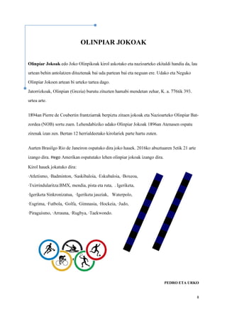 8
OLINPIAR JOKOAK
Olinpiar Jokoak edo Joko Olinpikoak kirol askotako eta nazioarteko ekitaldi handia da, lau
urtean behin antolatzen dituztenak bai uda partean bai eta neguan ere. Udako eta Neguko
Olinpiar Jokoen artean bi urteko tartea dago.
Jatorrizkoak, Olinpian (Grezia) burutu zituzten hamabi mendetan zehar, K. a. 776tik 393.
urtea arte.
1894an Pierre de Coubertin frantziarrak berpiztu zituen jokoak eta Nazioarteko Olinpiar Bat-
zordea (NOB) sortu zuen. Lehendabiziko udako Olinpiar Jokoak 1896an Atenasen ospatu
zirenak izan zen. Bertan 12 herrialdeetako kirolariek parte hartu zuten.
Aurten Brasilgo Rio de Janeiron ospatuko dira joko hauek. 2016ko abuztuaren 5etik 21 arte
izango dira. Hego Amerikan ospatutako lehen olinpiar jokoak izango dira.
Kirol hauek jokatuko dira:
·Atletismo, ·Badminton, ·Saskibaloia, ·Eskubaloia, ·Boxeoa,
·Txirrindularitza:BMX, mendia, pista eta ruta, . Igeriketa,
·Igeriketa Sinkronizatua, ·Igeriketa jauziak, Waterpolo,
·Esgrima, ·Futbola, ·Golfa, ·Gimnasia, ·Hockeia, ·Judo,
·Piraguismo, ·Arrauna, ·Rugbya, ·Taekwondo.
PEDRO ETA URKO
 