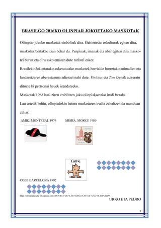 9
BRASILGO 2016KO OLINPIAR JOKOETAKO MASKOTAK
Olimpiar jokoko maskotak sinboloak dira. Gehienetan eskulturak egiten dira,
maskotak bertakoa izan behar du. Panpinak, imanak eta abar egiten dira masko-
tei buruz eta diru asko ematen dute turistei esker.
Brasileko Jokoetarako aukeratutako maskotek herrialde horretako animalien eta
landaretzaren aberastasuna adierazi nahi dute. Vinicius eta Tom izenak aukeratu
dituzte bi pertsonai hauek izendatzeko.
Maskotak 1968 hasi ziren erabiltzen joku olinpiakoetako irudi bezala.
Lau urtetik behin, olinpiadekin batera maskotaren irudia zabaltzen da munduan
zehar:
AMIK. MONTREAL 1976 MISHA. MOSKU 1980
COBI. BARCELONA 1992
https://olimpiadassafa.wikispaces.com/HISTORIA+DE+LAS+MASCOTAS+DE+LAS+OLIMPIADAS
URKO ETA PEDRO
 