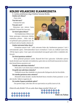 10
KOLDO VELASCORI ELKARRIZKETA
6. mailan praktiketan dago hilabete honetan Koldo.
Zenbat urte dituzu?
19urte ditut.
Non bizi zara?
Urnietan bizi naiz.
Non jaio zara?
Donostian jaio nintzen baino
txikitatik Urnietan bizi izan naiz.
Zer kirol egiten dituzu?
Txirrindularitzan ibiltzen naiz
baina gazteagoa nintzenean futbola,
eskubaloia, pilotan … ibilia naiz. Ki-
rol gehienak egitea gustatzen zait. Ki-
rol honek esfortzu handia eskatzen du.
Zenbat entrenatu behar duzu?
Normalean astean 6 edo 7 aldiz entrenatu behar dut, hainbatetan egunean 2 edo 3
entrenamendu eginez. Entrenamenduen luzera normalean 3 ordu eta erdikoak izaten dira,
100 km inguru eginez. Gaur egun entrenamenduak motzagoak egiten ditut ez dudalako den-
borarik.
Zer kirol gustatzen zaizkizu?
Kirol gehienak gustatzen zaizkit, ikustetik kirol hori egiteraino. Gehienbat esfortzu
luzeko kirolak esate baterako txirrindularitza egiten dut eta telebistatik maratoiak eta laster-
keta luzeak ikustea gustatzen zait.
Noiztik izan nahi duzu irakaslea?
Orain dela 4 urte hartu nuen erabakia irakasle izateko.
Zergatik izan nahi duzu irakaslea?
Txikitatik etxean ikusi dudalako eta gizarterako baliagarria den lan bat delako.
Zer musika gustatzen zaizu entzutea?
Denetatik entzun dezaket, musika klasikotik heavy metalera baina gustatzen ez zai-
dan musika bakarra reggetona da
Zer moduz Egapen praktikak egiten?
Oso gustura nago, asko ikasi dut eta esperientzia oso polita izaten ari da.
Eskerrik asko Koldo! Uk ere asko ikasi dugu zurekin! Zorte on!
Eider eta Xuban
 
