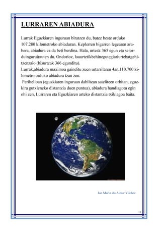 11
LURRAREN ABIADURA
Lurrak Eguzkiaren inguruan biratzen du, batez beste orduko
107.280 kilometroko abiaduran. Keplerren bigarren legearen ara-
bera, abiadura ez da beti berdina. Hala, urteak 365 egun eta seior-
duinguruirauten du. Ondorioz, lauurtetikbehinegutegiariurtebatgehi-
tzenzaio (bisurteak 366 egunditu).
Lurrak,abiadura maximoa gainditu zuen urtarrilaren 4an,110.700 ki-
lometro orduko abiadura izan zen.
Perihelioan (eguzkiaren inguruan dabiltzan sateliteen orbitan, eguz-
kira gutxieneko distantzia duen puntua), abiadura handiagotu egin
ohi zen, Lurraren eta Eguzkiaren arteko distantzia txikiagoa baita.
Jon Marin eta Aimar Vilchez
 