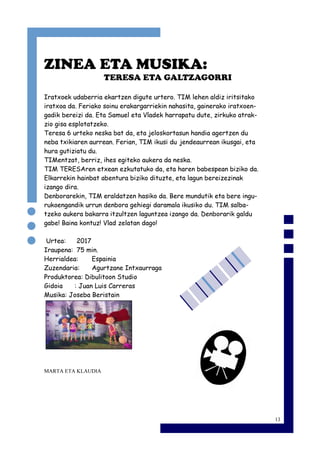 13
ZINEA ETA MUSIKA:
TERESA ETA GALTZAGORRI
Iratxoek udaberria ekartzen digute urtero. TIM lehen aldiz iritsitako
iratxoa da. Feriako soinu erakargarriekin nahasita, gainerako iratxoen-
gadik bereizi da. Eta Samuel eta Vladek harrapatu dute, zirkuko atrak-
zio gisa esplotatzeko.
Teresa 6 urteko neska bat da, eta jeloskortasun handia agertzen du
neba txikiaren aurrean. Ferian, TIM ikusi du jendeaurrean ikusgai, eta
hura gutiziatu du.
TIMentzat, berriz, ihes egiteko aukera da neska.
TIM TERESAren etxean ezkutatuko da, eta haren babespean biziko da.
Elkarrekin hainbat abentura biziko dituzte, eta lagun bereizezinak
izango dira.
Denborarekin, TIM eraldatzen hasiko da. Bere mundutik eta bere ingu-
rukoengandik urrun denbora gehiegi daramala ikusiko du. TIM salba-
tzeko aukera bakarra itzultzen laguntzea izango da. Denborarik galdu
gabe! Baina kontuz! Vlad zelatan dago!
Urtea: 2017
Iraupena: 75 min.
Herrialdea: Espainia
Zuzendaria: Agurtzane Intxaurraga
Produktorea: Dibulitoon Studio
Gidoia : Juan Luis Carreras
Musika: Joseba Beristain
MARTA ETA KLAUDIA
 