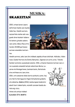 14
MUSIKA:
SKAKEITAN
2010. urtean beren izaera
definitzen hasiko zen musika
talde hau. Handik aurrera,
nazioarteko mailan aski eza-
gunak diren hainbat taldere-
kin batera jotzeko aukera
izan zuten, Manu Chao artis-
tarekin 40.000 pertsonen
aurrean emandako kontzer-
tua.
Handik aurrera, asko izan dira taldeak zapaldu dituen oholtzak. Adibidez, Valen-
tzian, Euskal Herrian eta Estatu Batuetan, Japonian ere aritu ziren, Tokioko
hainbat aretotan zuzenekoak ematen. 2016. urtearen hasieran Suitzan izan zi-
ren zuzeneko emanaldi batzuk eskeintzen Berna, Lu-
zerna eta Bremgartenen, besteak beste, Reitschule
etxe mitikoan ere izan ziren.
2016. urte amaieran disko berria aurkeztu zuten, hau
ere Haritz Harreguyren Higain Estudioetan grabatu
eta nahastua. Galera (2016) izenburupean bederatzi
abesti berri dakartzate, oraindik zeresan handia du-
tela argi utziz.
Animo eta entzun taldea!
KLAUDIA ETA MARTA
 