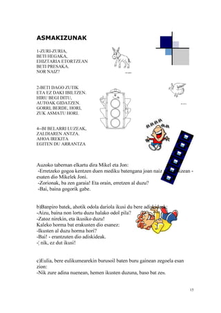 15
ASMAKIZUNAK
1-ZURI-ZURIA,
BETI HEGAKA,
EHIZTARIA ETORTZEAN
BETI PRESAKA.
NOR NAIZ?
2-BETI DAGO ZUTIK
ETA EZ DAKI IBILTZEN.
HIRU BEGI DITU,
AUTOAK GIDATZEN.
GORRI, BERDE, HORI,
ZUK ASMATU HORI.
4--BI BELARRI LUZEAK,
ZALDIAREN ANTZA.
AHOA IREKITA
EGITEN DU ARRANTZA
Auzoko tabernan elkartu dira Mikel eta Jon:
-Erretzeko gogoa kentzen duen mediku batengana joan naiz gaur goizean -
esaten dio Mikelek Joni.
-Zorionak, ba zen garaia! Eta orain, erretzen al duzu?
-Bai, baina gogorik gabe.
b)Banpiro batek, ahotik odola dariola ikusi du bere adiskideak:
-Aizu, baina non lortu duzu halako odol pila?
-Zatoz nirekin, eta ikusiko duzu!
Kaleko horma bat erakusten dio esanez:
-Ikusten al duzu horma hori?
-Bai! - erantzuten dio adiskideak.
-¦ nik, ez dut ikusi!
c)Eulia, bere eulikumearekin burusoil baten buru gainean zegoela esan
zion:
-Nik zure adina nuenean, hemen ikusten duzuna, baso bat zen.
 