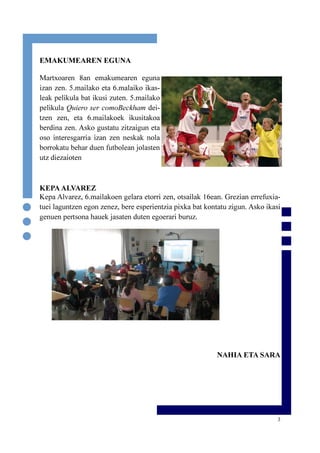 3
EMAKUMEAREN EGUNA
Martxoaren 8an emakumearen eguna
izan zen. 5.mailako eta 6.malaiko ikas-
leak pelikula bat ikusi zuten. 5.mailako
pelikula Quiero ser comoBeckham dei-
tzen zen, eta 6.mailakoek ikusitakoa
berdina zen. Asko gustatu zitzaigun eta
oso interesgarria izan zen neskak nola
borrokatu behar duen futbolean jolasten
utz diezaioten
KEPAALVAREZ
Kepa Alvarez, 6.mailakoen gelara etorri zen, otsailak 16ean. Grezian errefuxia-
tuei laguntzen egon zenez, bere esperientzia pixka bat kontatu zigun. Asko ikasi
genuen pertsona hauek jasaten duten egoerari buruz.
NAHIA ETA SARA
 