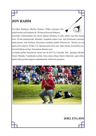4
JON RAHM
Jon Rahm Rodríguez (Barrika, Bizkaia, 1994ko azaroaren 10a)
euskal herritar golf-jokalaria da, 2016an profesional bilakatua.
Arizonako Unibertsitateko Sun Devils taldean ibilitakoa, bi aldiz irabazi zuen Ben Hogan
Saria. 2014an amateurretako Munduko Txapelketa irabazi zuen, Jack Nicklausek ezarritako
marka hautsiz. Jack Nicklaus, batzuentzat munduko golflari hoberena da. Domina eta sari
ugaria lortu ondoren, 2016ko U.S. Openean parte hartu zuen. Open bukatu eta berehala, pro-
fesional bilakatu eta liga Nationalean debutatu zuen.
Jon Rahm golflari bizkaitarrak eskura izan du 2017 ko Urtarrilak 29an garaipena Mexiko
Hirian, Munduko Txapelketako proban, baina azken orduan, Dustin Johnsonek, egun sailka-
peneko lehen postuan dagoen estatubatuarrak, erdietsi du garaipena.
JOEL ETA JON
 