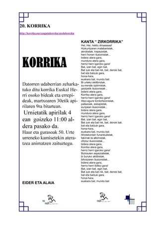 5
20. KORRIKA
http://korrika.eus/ezagutukorrika/zerdakorrika
KORRIKA
Datorren udaberrian zeharka-
tuko ditu korrika Euskal He-
rri osoko bideak eta errepi-
deak, martxoaren 30etik api-
rilaren 9ra bitartean.
Urnietatik apirilak 4
ean goizeko 11:00 al-
dera pasako da.
Haur eta gurasoak 50. Urte
urreneko kamisetekin atera-
tzea animatzen zaituztegu.
EIDER ETA ALAIA
KANTA “ ZIRKORRIKA”
Hei, Hei, heldu diraaaaaa!
Hizkuntzaren malabaristak,
akrobatak, trapezistak,
herri honen ilusionistak...
bidera atera gara,
mundura atera gara,
herriz herri igaroko gara!
Bat, izan bat, egin bat,
Bat zuk eta bat nik, bat, denok bat,
bat eta batzuk gara,
hona-hara,
euskara bat, mundu bat.
Bi urteko ekilibristak,
su-irensle optimistak,
jaiotzetik ilusionistak...
bidera atera gara,
Korrika atera gara,
herriz herri igaroko gara!
Atso-agure kontortsionistak,
pailazoak, eskapistak,
euripean ilusionistak...
bidera atera gara,
mundura atera gara,
herriz herri igaroko gara!
Bat, izan bat, egin bat,
Bat zuk eta bat nik, bat, denok bat,
bat eta batzuk gara,
hona-hara,
euskara bat, mundu bat.
Ahotskordan funanbulistak,
fakirrak ta alkimistak,
ofizioz ilusionistak...
bidera atera gara,
Korrika atera gara,
herriz herri igaroko gara!
Bizirauten espezialistak,
bi buruko aktibistak,
bihotzaren ilusionistak...
bidera atera gara,
herriz herri ibiliko gara!
Bat, izan bat, egin bat,
Bat zuk eta bat nik, bat, denok bat,
bat eta batzuk gara,
hona-hara,
euskara bat, mundu bat
 