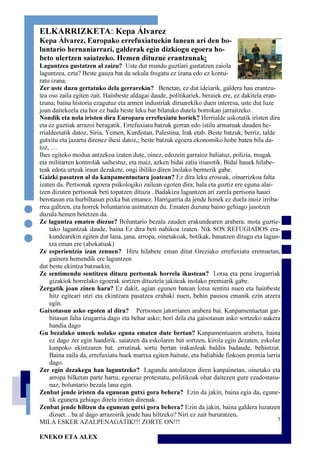 7
ELKARRIZKETA: Kepa Álvarez
Kepa Álvarez, Europako errefuxiatuekin lanean ari den bo-
luntario hernaniarrari, galderak egin dizkiogu egoera ho-
beto ulertzen saiatzeko. Hemen dituzue erantzunak:
Laguntzea gustatzen al zaizu? Uste dut mundu guztiari gustatzen zaiola
laguntzea, ezta? Beste gauza bat da sekula frogatu ez izana edo ez kontu-
ratu izana.
Zer uste duzu gertatuko dela gerrarekin? Benetan, ez dut ideiarik, galdera hau erantzu-
tea oso zaila egiten zait. Hainbeste aldagai daude, politikariek, beraiek ere, ez dakitela eran-
tzuna; baina historia ezagutuz eta armen industriak diruarekiko duen interesa, uste dut luze
joan daitekeela eta hor ez bada beste leku bat bilatuko dutela borrokan jarraitzeko.
Nondik eta nola iristen dira Europara errefuxiatu horiek? Herrialde askotatik iristen dira
eta ez guztiak arrazoi beragatik. Errefuxiatu batzuk gerran edo istilu armatuak dauden he-
rrialdeetatik datoz, Siria, Yemen, Kurdistan, Palestina, Irak etab. Beste batzuk, berriz, talde
gutxitu eta jazartu direnez ihesi datoz,; beste batzuk egoera ekonomiko hobe baten bila da-
toz, …
Ihes egiteko modua antzekoa izaten dute, oinez, edozein garraioz baliatuz, polizia, mugak
eta militarren kontrolak saihestuz, eta maiz, azken bidai zatia itsasotik. Bidai hauek hilabe-
teak edota urteak iraun dezakete, ongi ibiliko diren inolako bermerik gabe.
Gaizki pasatzen al da kanpamentuetara joatean? Ez dira leku erosoak, oinarrizkoa falta
izaten da. Pertsonak egoera psikologiko zailean egoten dira; hala eta guztiz ere eguna alai-
tzen dizuten pertsonak beti topatzen dituzu . Badakizu laguntzen ari zarela pertsona hauei
berotasun eta hurbiltasun pixka bat emanez. Harrigarria da jende honek ez duela inoiz irriba-
rrea galtzen, eta horrek boluntarioa animatzen du. Ematen duzuna baino gehiago jasotzen
duzula hemen betetzen da.
Ze laguntza ematen diezue? Boluntario bezala zauden erakundearen arabera. mota guztie-
tako laguntzak daude, baina Ez dira beti nahikoa izaten. Nik SOS REFUGIADOS era-
kundearekin egiten dut lana, jana, arropa, oinetakoak, botikak, banatzen ditugu eta lagun-
tza eman ere (abokatuak)
Ze esperientzia izan zenuen? Hiru hilabete eman ditut Greziako errefuxiatu eremuetan,
gainera hemendik ere laguntzen
dut beste ekintza batzuekin.
Ze sentimendu sentitzen dituzu pertsonak horrela ikustean? Lotsa eta pena izugarriak
gizakiok horrelako egoerak sortzen dituztela jakiteak inolako premiarik gabe.
Zergatik joan zinen hara? Ez dakit, agian egunen batean lotsa sentitu nuen eta hainbeste
hitz egiteari utzi eta ekintzara pasatzea erabaki nuen, behin pausoa emanik ezin atzera
egin.
Gaixotasun asko egoten al dira? Pertsonen jatorriaren arabera bai. Kanpamentuetan gar-
bitasun falta izugarria dago eta behar asko; hori dela eta gaisotasun asko sortzeko aukera
handia dago
Gu bezalako umeek nolako eguna ematen dute bertan? Kanpamentuaren arabera, baina
ez dago zer egin handirik. saiatzen da eskolaren bat sortzen, kirola egin dezaten, eskolaz
kanpoko ekintzaren bat. errutinak sortu bertan irakasleak baldin badaude, behintzat.
Baina zaila da, errefuxiatu huek martxa egiten baitute, eta baliabide finkoen premia larria
dago.
Zer egin dezakegu han laguntzeko? Lagundu antolatzen diren kanpainetan, oinetako eta
arropa bilketan parte hartu; egoeraz protestatu, politikoak ohar daitezen gure ezadostasu-
naz; boluntario bezala lana egin.
Zenbat jende iristen da egunean gutxi gora behera? Ezin da jakin, baina egia da, egune-
tik egunera gehiago direla iristen direnak
Zenbat jende hiltzen da egunean gutxi gora behera? Ezin da jakin, baina galdera luzatzen
dizuet…ba al dago arrazoirik jende hau hiltzeko? Niri ez zait bururatzen.
MILA ESKER AZALPENAGATIK!!! ZORTE ON!!!
ENEKO ETA ALEX
 