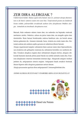 9
ZER DIRAALERGIAK ?
Udaberriaren beldur. Halaxe egoten dira batzuk. Izan ere, polenari alergia diotenen-
tzat ez da batere samurra izaten urte-sasoi hau. Tenperaturak goxatu eta landareak
loratu orduko, polenarekiko erreakzioak azaltzen dira alergikoetan. Onddoei aler-
gia, Animaliak eta intsektuak, alergikoaren etsai.
Batzuek, belar onduaren sukarra izaten dute, eta sudurreko eta begietako mukosak
narritatzen zaizkie. Ondorioz, azkura eta jarioa izaten dute, eta etengabe egiten dute
doministiku. Beste batzuei bronkioetako mukosa handitzen zaie, eta horrek arnasa
hartzea galarazten die. Asmaren sintomak, beraz, itolarria eta eztula izaten dira. Sin-
tomak azalean edo azalaren azpiko geruzan ere nabaritzen dituzte batzuek.
Alergia organismoak kanpoko substantzia baten aurrean izaten duen hipersentikorta-
sun erreakzioa edo gehiegizko erantzuna da, substantzia horrekiko oso sentikorra de-
lako. Erreakzio alergikoa eragiten duen substantziari alargeno deritzo, alergeno ohi-
koenak hautsaren akaroak polena janari batzuk eta zenbait animalia izaten dira. Eran-
tzun alergikoaren oinarrian immunitate-sisteman dago. Alergenoak antígeno moduan
jarduten du, antigorputzen sintesia eragiten. Antigorputz hauek erreakzio bortitzak
dituzte bigarren aldiz alergenoa gorputzean sartzen denean.
Alergia prozesuetan agertzen diren antigorputzak E immunoglobulinak dira.
ANIMO ALERGIA DUZUENAK!!! UDABERRI ARINA IZAN DEZAZUELA!!
Danel eta Naiara
 