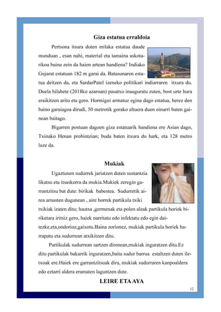 12
Giza estatua erraldoia
Pertsona itsura duten milaka estatua daude
munduan , esan nahi, material eta tamaina askota-
rikoa baina zein da haien artean handiena? Indiako
Gujarat estatuan 182 m garai da. Batasunaren esta-
tua deitzen da, eta SardarPatel izeneko politikari indiarraren itxura du.
Duela hilabete (2018ko azaroan) pasatxo inauguratu zuten, bost urte hura
eraikitzen aritu eta gero. Hormigoi armatuz egina dago estatua, berez den
baino garaiagoa dirudi, 50 metrotik gorako altuera duen oinarri baten gai-
nean baitago.
Bigarren postuan dagoen giza estatuarik handiena ere Asian dago,
Txinako Henan probintzian; buda baten itxura du hark, eta 128 metro
luze da.
Mukiak
Ugaztunen sudurrek jariatzen duten sustantzia
likatsu eta itsaskorra da mukia.Mukiek zeregin ga-
rrantzitsu bat dute: birikak babestea. Sudurretik ai-
rea arnasten dugunean , aire horrek partikula txiki
txikiak izaten ditu; hautsa ,germenak eta polen aleak partikula horiek bi-
riketara iritsiz gero, haiek narritatu edo infektatu edo egin dai-
tezke,eta,ondorioz,gaixotu.Baina zorionez, mukiak partikula horiek ha-
rrapatu eta sudurrean atxikitzen ditu.
Partikulak sudurrean sartzen direnean,mukiak inguratzen ditu.Ez
ditu partikulak bakarrik inguratzen,baita sudur barrua estaltzen duten ile-
txoak ere.Haiek ere garrantzitsuak dira, mukiak sudurraren kanpoaldera
edo eztarri aldera eramaten laguntzen dute.
LEIRE ETAAYA
 