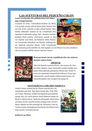13
LAS AVENTURAS DEL PEQUEÑO COLON
Laster estreinatuko den pelikula baten beri dakar-
kigu oraingo honetan:
Leonardo da Vinci, ChristopherColumbus eta Mona
Lisa gazteek gizarte sekretu batean parte hartzen dute
eta Erdi Aroko zientziek ez dute aintzat hartzen. Bere
familia salbatzeko saiatzen ari da, Columbusek bere
lagunekin konbentzitu egingo luke, altxorrez betetako
kondaira baten arabera. Zoritxarrez, gauzak ez dira
oso sinpleak izan behar, eta bidaiaren erdian Itsasoa-
ren Erresumako biztanleek eta Nautilus beldurgarria-
ren aldekoak erasotzen dituzte. Little Columbusek
bere asmamen guztia erabiliko du, bere lagunak Leo eta Mona Lisa euren asmakizu-
nak eta ausardia erabiliko dituzte, hurrenez hurren.
Hemengo hauek, berriz, aspaldikoak dira, ina euskaraz
ikusteko aukera duzue
ZIKOINAK
Zikoinek haurrak eramaten dituzte, edo eraman ohi zituz-
ten lehen, bederen. Egun, Interneteko mundu mailako kon-
painia baten paketeak garraiatzen ibiltzen dira. Junior zi-
koina da konpainiako banatzailerik hoberena. Postuz igo-
tzekotan dela, umeek egiteko makina martxan jarri, eta
baimendu gabeko ume zoragarri bat egingo du.
OLENTZERO ETA AMILAREN SEKRETUA
Amila 9 urteko neskato bat da. Osasun arazoak ditu, eta
ospitaleratu egin dute. Han lagun onenak ditu: Fede, Mai
eta Tximas. Bitartean, mundu mitologikoan gora-beherak
egongo dira, eta Tasuri gaiztoa Amila bahitzera joango da.
Berak ez dakien harren, Amila da mitologiako azken lamia,
eta haren urrezko orraziak boterea emango lioke Tasuriri.
Baina, nahastu eta Mai eramango du. Olentzero, Fede eta
Tximas mundu mitologikoan barneratuko dira Mairen bila,
baita urrezko orraziaren bila ere.
KIMETZ eta PEIO
 