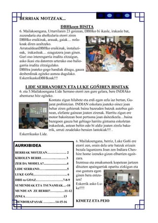 2
AURKIBIDEA
BERRIAK MOTZEAN………..…….. 2
KIROLEN BERRI…………..…...….. 3
ZER DA MODELA?.............................4
LIDE SERRANO……...........................5
LUKE GOÑI………………………….. 6
DBH ra GOAZ……………………..7-8-9
SUMENDIAK ETA TSUNAMIAK…-10
MUNDUAN ZE BERRI?……….….11-12
ZINEA……………………………………..13
.DENBORAPASAK ……...…14-15-16
BERRIAK MOTZEAK...
DBHkoen BISITA
6. Mailakoengana, Urtarrilaren 23 goizean, DBHko bi ikasle, irakasle bat,
zuzendaria eta aholkularia etorri ziren
DBHko eraikinak, arauak, gaiak… nola-
koak diren azaltzeko.
ArratsaldeanDBHko eraikinak, instalazi-
oak, irakasleak… ezagutzera joan ginen.
Guri oso interesgarria iruditu zitzaigun,
asko ikasi eta datorren urterako oso balio-
garria iruditu zitzaigulako.
DBHra joateko gogo handiak ditugu, gauza
desberdinak egiteko asmoa dugulako.
EskerrikaskoDBHkoak!!!
LIDE SERRANOREN ETA LUKE GOÑIREN BISITAK
6. eta 5.Mailakoengana Lide Serrano etorri zen gure gelara, bere INDIAko
abenturaz hitz egiteko.
Kontatu zigun hilabete eta erdi egon zela iaz bertan, Gu-
jarat probintzian. INDIAN eskolara joateko oinez joan
behar ziren gehienak baina bazeuden batzuk autobus gai-
nean, elefante gainean joaten zirenak. Harritu zigun ere
motor bakoitzean bost pertsona joan daitezkeela…baina
bazegoen gauza bat gehiago harritu gintuena eskoletan
irakasleak, astean behin edo bi aldiz joaten zirela baka-
rrik, urruti zeudelako beraien lantokiak!!! .
Eskerrikasko Lide.
6. Mailakoengana, berriz, Luke Goñi ere
etorri zen, orain dela urte batzuk erizain
bezala laguntzera Joan zen Indiara Ches-
hire home izeneko gizon elbarrien egoit-
zara.
Inzntsua eta emakumeek kopetean jartzen
dituzten apaingarriak oparitu zizkigun eta
oso gustura egon
ginen bera entzu-
ten!
Eskerrik asko Lu-
ke!!!!
KIMETZ ETA PEIO
 