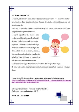 4
ZER DA MODELA?
Modelak, adimen artifizialaren bidez euskaratik erdarara edo erdaratik euska-
rara itzultzen dizu idatzitako testua. Hau da, itzultzaile automatikoa da, eta gai-
nera fidagarria.
Hala ere, ez dator itzultzaile profesionalak ordezkatzera, euskarazko eduki ge-
hiago sortzen laguntzera baizik.
Modelak lagunduko du erakundeetan
euskararen idatzizko erabilera handi-
tzen eta euskara normalizatzen, eta
enpresek kalitateko tresna bat izango
dute euskaraz komunikatzeko gai ez
direnentzat. Modu horretara, erakunde
barneko komunikazioa bermatuko da,
bakoitzari bere hizkuntzan komunika-
tzeko aukera ematearekin batera.
Guztion eskura dago eta ondo funtzionatzen duela egiaztatu dugu.
Bi mila hitz idatzi ditzakezu dohainik, hortik aurrera zerbait ordaindu beharko
duzu.
Hemen argi ikus dezakezu..https://www.modela.eus/eu/gure-eskaintza
https://www.eitb.eus/eu/albisteak/teknologia/osoa/6024743/modela-adimen-artifizialeko
-gaztelania-euskara-itzultzailea-elhuyar/
Ez dago aitzakiarik euskara ez erabiltzeko!
Animatu gurasoei eta erabili!!!
NAHIA ETA NAROA
 