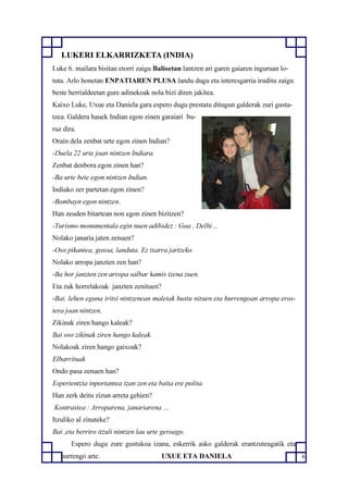 6
LUKERI ELKARRIZKETA (INDIA)
Luke 6. mailara bisitan etorri zaigu Balioetan lantzen ari garen gaiaren inguruan lo-
tuta. Arlo honetan ENPATIAREN PLUSA landu dugu eta interesgarria iruditu zaigu
beste herrialdeetan gure adinekoak nola bizi diren jakitea.
Kaixo Luke, Uxue eta Daniela gara espero dugu prestatu ditugun galderak zuri gusta-
tzea. Galdera hauek Indian egon zinen garaiari bu-
ruz dira.
Orain dela zenbat urte egon zinen Indian?
-Duela 22 urte joan nintzen Indiara.
Zenbat denbora egon zinen han?
-Ba urte bete egon nintzen Indian.
Indiako zer partetan egon zinen?
-Bombayn egon nintzen.
Han zeuden bitartean non egon zinen bizitzen?
-Turismo monumentala egin nuen adibidez : Goa , Delhi…
Nolako janaria jaten zenuen?
-Oso pikantea, goxoa, landuta. Ez txarra jartzeko.
Nolako arropa janzten zen han?
-Ba hor janzten zen arropa salbar kamis izena zuen.
Eta zuk horrelakoak janzten zenituen?
-Bai, lehen eguna iritsi nintzenean maletak hustu nituen eta hurrengoan arropa eros-
tera joan nintzen.
Zikinak ziren hango kaleak?
Bai oso zikinak ziren hango kaleak.
Nolakoak ziren hango gaixoak?
Elbarrituak
Ondo pasa zenuen han?
Esperientzia inportantea izan zen eta baita ere polita.
Han zerk deitu zizun arreta gehien?
Kontrastea : Arroparena, janariarena …
Itzuliko al zinateke?
Bai ,eta berriro itzuli nintzen lau urte geroago.
Espero dugu zure gustukoa izana, eskerrik asko galderak erantzuteagatik eta
hurrengo arte. UXUE ETA DANIELA
 