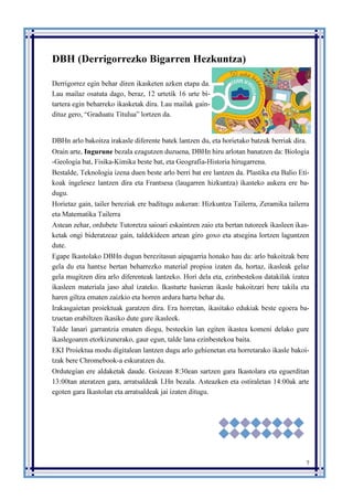 7
DBH (Derrigorrezko Bigarren Hezkuntza)
Derrigorrez egin behar diren ikasketen azken etapa da.
Lau mailaz osatuta dago, beraz, 12 urtetik 16 urte bi-
tartera egin beharreko ikasketak dira. Lau mailak gain-
dituz gero, “Graduatu Titulua” lortzen da.
DBHn arlo bakoitza irakasle diferente batek lantzen du, eta horietako batzuk berriak dira.
Orain arte, Ingurune bezala ezagutzen duzuena, DBHn hiru arlotan banatzen da: Biologia
-Geologia bat, Fisika-Kimika beste bat, eta Geografia-Historia hirugarrena.
Bestalde, Teknologia izena duen beste arlo berri bat ere lantzen da. Plastika eta Balio Eti-
koak ingelesez lantzen dira eta Frantsesa (laugarren hizkuntza) ikasteko aukera ere ba-
dugu.
Horietaz gain, tailer bereziak ere baditugu aukeran: Hizkuntza Tailerra, Zeramika tailerra
eta Matematika Tailerra
Astean zehar, ordubete Tutoretza saioari eskaintzen zaio eta bertan tutoreek ikasleen ikas-
ketak ongi bideratzeaz gain, taldekideen artean giro goxo eta atsegina lortzen laguntzen
dute.
Egape Ikastolako DBHn dugun berezitasun aipagarria honako hau da: arlo bakoitzak bere
gela du eta hantxe bertan beharrezko material propioa izaten da, hortaz, ikasleak gelaz
gela mugitzen dira arlo diferenteak lantzeko. Hori dela eta, ezinbestekoa datakilak izatea
ikasleen materiala jaso ahal izateko. Ikasturte hasieran ikasle bakoitzari bere takila eta
haren giltza ematen zaizkio eta horren ardura hartu behar du.
Irakasgaietan proiektuak garatzen dira. Era horretan, ikasitako edukiak beste egoera ba-
tzuetan erabiltzen ikasiko dute gure ikasleek.
Talde lanari garrantzia ematen diogu, besteekin lan egiten ikastea komeni delako gure
ikaslegoaren etorkizunerako, gaur egun, talde lana ezinbestekoa baita.
EKI Proiektua modu digitalean lantzen dugu arlo gehienetan eta horretarako ikasle bakoi-
tzak bere Chromebook-a eskuratzen du.
Ordutegian ere aldaketak daude. Goizean 8:30ean sartzen gara Ikastolara eta eguerditan
13:00tan ateratzen gara, arratsaldeak LHn bezala. Asteazken eta ostiraletan 14:00ak arte
egoten gara Ikastolan eta arratsaldeak jai izaten ditugu.
 