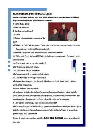 8
ELKARRIZKETA DBH-KO IRAKASLEARI
Orain Azkorteko irakasle bati egin diogu elkarrizketa, guk ere jakin nahi bai-
tugu norekin topatuko garen bertara iristean!
1-Nola duzu izena?
Arantxa Sarasua
2-Zenbat urte dituzu?
48 urte
3-Zein mailatan irakasten duzu? Ze
gai?
DBH eta 3. DBH, Biologia eta Geologia, zuentzat Ingurune izango litzate-
keenak eta matematikako tailerrak.
4-Zenbat urterekin hasi zinen irakasle lanetan DBH-n?
27 Urterekin hasi nintzen DBH eta batxilergoa ematen eta Egapen 3 urte
daramazkit.
5- Gustura al zaude zure ikasleekin?
Bai ikasle oso jatorrak ditut.
6-Gustura al zaude DBH-n?
Bai, egun guztiak erronka bat direlako.
7- Ze azterketa mota egiten dituzu?
Gelan erakutsitakoari egokituak. Galdera motzak, irudi asko, defini-
zioa,azalpen testua…
8-Nola jartzen dituzu notak?
Azterketaz gain,beste hainbat aspektu kontutan hartzen ditut: gelako
jarduerak,etxeko lanak,talde lanak,jarrera,koadernoko lanak denak egi-
nak egotea… Ikasgaiaren nota ez da soilik azterketaren nota.
9- Zer egin behar dugu zuk nota onak jartzeko?
Batez ere ikasgaia gainditzeko gogoa izan,horrela aurreko galderan aipa-
tutako atal guztietan balorazio ona lortuko baidezute eta orduan ikas-
gaiko nota ona izango da.
Eskerrik asko zure denboragatik. Ane eta Aimar gara Muxu handi
batzuk.
 