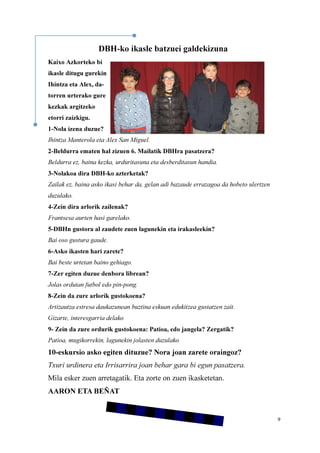 9
DBH-ko ikasle batzuei galdekizuna
Kaixo Azkorteko bi
ikasle ditugu gurekin
Ihintza eta Alex, da-
torren urterako gure
kezkak argitzeko
etorri zaizkigu.
1-Nola izena duzue?
Ihintza Manterola eta Alex San Miguel.
2-Beldurra ematen hal zizuen 6. Mailatik DBHra pasatzera?
Beldurra ez, baina kezka, urduritasuna eta desberditasun handia.
3-Nolakoa dira DBH-ko azterketak?
Zailak ez, baina asko ikasi behar da, gelan adi bazaude errazagoa da hobeto ulertzen
duzulako.
4-Zein dira arlorik zailenak?
Frantsesa aurten hasi garelako.
5-DBHn gustora al zaudete zuen lagunekin eta irakasleekin?
Bai oso gustura gaude.
6-Asko ikasten hari zarete?
Bai beste urtetan baino gehiago.
7-Zer egiten duzue denbora librean?
Jolas ordutan futbol edo pin-pong.
8-Zein da zure arlorik gustokoena?
Artizautza estresa daukazunean buztina eskuan edukitzea gustatzen zait.
Gizarte, interesgarria delako
9- Zein da zure ordurik gustokoena: Patioa, edo jangela? Zergatik?
Patioa, mugikorrekin, lagunekin jolasten duzulako.
10-eskursio asko egiten dituzue? Nora joan zarete oraingoz?
Txuri urdinera eta Irrisarrira joan behar gara bi egun pasatzera.
Mila esker zuen arretagatik. Eta zorte on zuen ikasketetan.
AARON ETA BEÑAT
 
