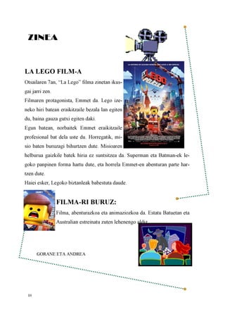 10
ZINEA
LA LEGO FILM-A
Otsailaren 7an, “La Lego” filma zinetan ikus-
gai jarri zen.
Filmaren protagonista, Emmet da. Lego ize-
neko hiri batean eraikitzaile bezala lan egiten
du, baina gauza gutxi egiten daki.
Egun batean, norbaitek Emmet eraikitzaile
profesional bat dela uste du. Horregatik, mi-
sio baten buruzagi bihurtzen dute. Misioaren
helburua gaizkile batek hiria ez suntsitzea da. Superman eta Batman-ek le-
goko panpinen forma hartu dute, eta horrela Emmet-en abenturan parte har-
tzen dute.
Haiei esker, Legoko biztanleak babestuta daude.
FILMA-RI BURUZ:
Filma, abenturazkoa eta animaziozkoa da. Estatu Batuetan eta
Australian estreinatu zuten lehenengo aldiz.
GORANE ETA ANDREA
 