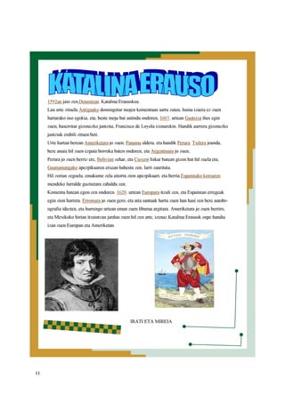 11
1592an jaio zen,Donostian. Katalina Erausokoa.
Lau urte zituela Antiguako domingotar mojen komentuan sartu zuten, baina izaera ez zuen
hartarako oso egokia, eta, beste moja bat astindu ondoren, 1603. urtean Gasteiza ihes egin
zuen, baserritar gizonezko jantzita, Francisco de Loyola izenarekin. Handik aurrera gizonezko
jantziak erabili zituen beti.
Urte hartan berean Ameriketara jo zuen, Panama aldera, eta handik Perura. Txilera joanda,
bere anaia hil zuen ezpata borroka baten ondoren, eta Argentinara jo zuen,
Perura jo zuen berriz ere, Bolivian zehar, eta Cuzcon liskar batean gizon bat hil zuela eta,
Guanamangako apezpikuaren etxean babestu zen, larri zaurituta.
Hil zorian zegoela, emakume zela aitortu zion apezpikuari, eta berria Espainiako koroaren
mendeko lurralde guztietara zabaldu zen.
Komentu batean egon zen ondoren. 1620. urtean Europara itzuli zen, eta Espainian erregeak
egin zion harrera. Erromara jo zuen gero, eta aita santuak hartu zuen han hasi zen bere autobi-
ografia idazten, eta hurrengo urtean eman zuen liburua argitara. Ameriketara jo zuen berriro,
eta Mexikoko hirian itzaintzan jardun zuen hil zen arte, izenaz.Katalina Erausok ospe handia
izan zuen Europan eta Ameriketan.
IRATI ETA MIREIA
 