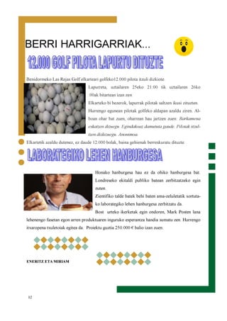 12
Benidormeko Las Rejas Golf elkarteari golfeko12.000 pilota itzuli dizkiote.
Lapurreta, uztailaren 25eko 21:00 tik uztailaren 26ko
:00ak bitartean izan zen.
Elkarteko bi bezerok, lapurrak pilotak saltzen ikusi zituzten.
Hurrengo egunean pilotak golfeko aldapan azaldu ziren. Al-
boan ohar bat zuen, oharrean hau jartzen zuen: Barkamena
eskatzen dizuegu. Egindakoaz damututa gaude. Pilotak itzul-
tzen dizkizuegu. Anonimoa.
Elkartetik azaldu dutenez, ez daude 12.000 bolak, baina gehienak berreskuratu dituzte.
Honako hanburgesa hau ez da ohiko hanburgesa bat.
Londreseko ekitaldi publiko batean zerbitzatzeko egin
zuten.
Zientifiko talde batek behi baten ama-zeluletatik sortuta-
ko laborategiko lehen hanburgesa zerbitzatu da.
Bost urteko ikerketak egin ondoren, Mark Posten lana
lehenengo fasetan egon arren produktuaren inguruko esperantza handia sumatu zen. Hurrengo
itxaropena txuletoiak egitea da. Proiektu guztia 250.000 € balio izan zuen.
ENERITZ ETA MIRIAM
BERRI HARRIGARRIAK...
 