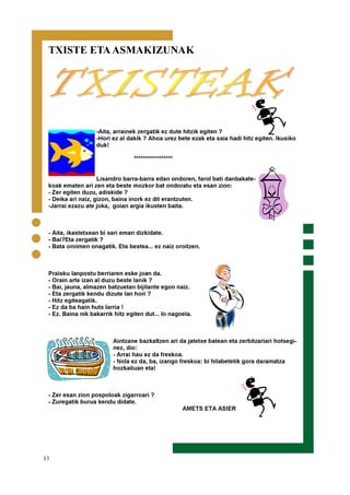 13
TXISTE ETAASMAKIZUNAK
-Aita, arrainek zergatik ez dute hitzik egiten ?
-Hori ez al dakik ? Ahoa urez bete ezak eta saia hadi hitz egiten. Ikusiko
duk!
*****************
Lisandro barra-barra edan ondoren, farol bati danbakate-
koak ematen ari zen eta beste mozkor bat ondoratu eta esan zion:
- Zer egiten duzu, adiskide ?
- Deika ari naiz, gizon, baina inork ez dit erantzuten.
-Jarrai ezazu ate joka, goian argia ikusten baita.
- Aita, ikastetxean bi sari eman dizkidate.
- Bai?Eta zergatik ?
- Bata oroimen onagatik. Eta bestea... ez naiz oroitzen.
Praisku lanpostu berriaren eske joan da.
- Orain arte izan al duzu beste lanik ?
- Bai, jauna, almazen batzuetan bijilante egon naiz.
- Eta zergatik kendu dizute lan hori ?
- Hitz egiteagatik.
- Ez da ba hain huts larria !
- Ez. Baina nik bakarrik hitz egiten dut... lo nagoela.
Aintzane bazkaltzen ari da jatetxe batean eta zerbitzariari hotsegi-
nez, dio:
- Arrai hau ez da freskoa.
- Nola ez da, ba, izango freskoa: bi hilabetetik gora daramatza
hozkailuan eta!
- Zer esan zion pospoloak zigarroari ?
- Zuregatik burua kendu didate.
AMETS ETA ASIER
 