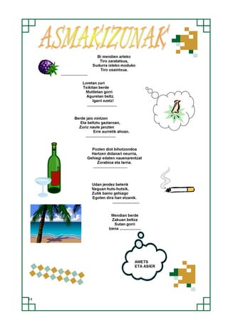 14
Bi mendien arteko
Tiro zaratatsua,
Sudurra ixteko moduko
Tiro usaintxua.
.........................
Loretan zuri
Txikitan berde
Mutiletan gorri
Aguretan beltz.
Igarri ezetz!
............................
Berde jaio nintzen
Eta beltztu gaztaroan,
Zuriz naute janzten
Erre aurretik ahoan.
............................
Pozten diot bihotzondoa
Hartzen didanari neurria,
Gehiegi edaten nauenarentzat
Zorabioa eta larria.
................................
Udan jendez beterik
Neguan huts-hutsik,
Zutik baino gehiago
Egoten dira han etzanik.
.........................
Mendian berde
Zakuan beltza
Sutan gorri
Izena ....................
AMETS
ETA ASIER
 