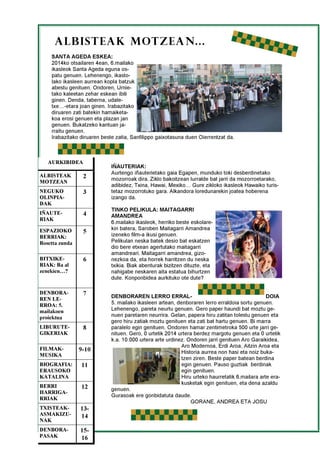 2
ALBISTEAK MOTZEAN...
ALBISTEAK
MOTZEAN
2
NEGUKO
OLINPIA-
DAK
3
IÑAUTE-
RIAK
4
ESPAZIOKO
BERRIAK:
Rosetta zunda
5
BITXIKE-
RIAK: Ba al
zenekien…?
6
DENBORA-
REN LE-
RROA: 5.
mailakoen
proiektua
7
LIBURUTE-
GIKERIAK
8
FILMAK-
MUSIKA
9-10
BIOGRAFIA:
ERAUSOKO
KATALINA
11
AURKIBIDEA
BERRI
HARRIGA-
RRIAK
12
TXISTEAK-
ASMAKIZU-
NAK
13-
14
DENBORA-
PASAK
15-
16
SANTA AGEDA ESKEA:
2014ko otsailaren 4ean, 6.mailako
ikasleok Santa Ageda eguna os-
patu genuen. Lehenengo, ikasto-
lako ikasleen aurrean kopla batzuk
abestu genituen. Ondoren, Urnie-
tako kaleetan zehar eskean ibili
ginen. Denda, taberna, udale-
txe…-etara joan ginen. Irabazitako
diruaren zati batekin hamaiketa-
koa erosi genuen eta plazan jan
genuen. Bukatzeko kantuan ja-
rraitu genuen.
Irabazitako diruaren beste zatia, Sanfilippo gaixotasuna duen Oierrentzat da.
IÑAUTERIAK:
Aurtengo iñauterietako gaia Egapen, munduko toki desberdinetako
mozorroak dira. Ziklo bakoitzean lurralde bat jarri da mozorroetarako,
adibidez, Txina, Hawai, Mexiko… Gure zikloko ikasleok Hawaiko turis-
tetaz mozorrotuko gara. Alkandora loredunarekin joatea hoberena
izango da.
TINKO PELIKULA: MAITAGARRI
AMANDREA
6.mailako ikasleok, herriko beste eskolare-
kin batera, Saroben Maitagarri Amandrea
izeneko film-a ikusi genuen.
Pelikulan neska batek desio bat eskatzen
dio bere etxean agertutako maitagarri
amandreari. Maitagarri amandrea, gizo-
nezkoa da, eta horrek harritzen du neska
txikia. Biak abenturak bizitzen dituzte, eta
nahigabe neskaren aita estatua bihurtzen
dute. Konponbidea aurkituko ote dute?
DENBORAREN LERRO ERRAL- DOIA
5. mailako ikasleen artean, denboraren lerro erraldoia sortu genuen.
Lehenengo, pareta neurtu genuen. Gero paper haundi bat moztu ge-
nuen paretaren neurrira. Gelan, papera hiru zatitan tolestu genuen eta
gero hiru zatiak moztu genituen eta zati bat hartu genuen. Bi marra
paralelo egin genituen. Ondoren hamar zentimetroka 500 urte jarri ge-
nituen. Gero, 0 urtetik 2014 urtera berdez margotu genuen eta 0 urtetik
k.a. 10.000 urtera arte urdinez. Ondoren jarri genituen Aro Garaikidea,
Aro Modernoa, Erdi Aroa, Aitzin Aroa eta
Historia aurrea non hasi eta noiz buka-
tzen ziren. Beste paper batean berdina
egin genuen. Pauso guztiak berdinak
egin genituen.
Hiru urteko haurretatik 6.mailara arte era-
kusketak egin genituen, eta dena azaldu
genuen.
Gurasoak ere gonbidatuta daude.
GORANE, ANDREA ETA JOSU
 