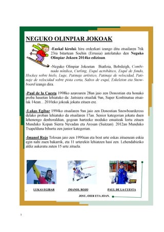 3
NEGUKO OLINPIAR JOKOAK
-Euskal kirolak hiru ordezkari izango ditu otsailaren 7tik
23ra bitartean Sochin (Errusia) antolatuko den Neguko
Olinpiar Jokoen 2014ko edizioan.
-Neguko Olinpiar Jokoetan Biatloia, Bobsleigh, Combi-
nada nórdica, Curling, Esquí acrobático, Esquí de fondo,
Hockey sobre hielo, Luge, Patinaje artístico, Patinaje de velocidad, Pati-
naje de velocidad sobre pista corta, Saltos de esquí, Eskeleton eta Snow-
board izango dira.
-Paul de la Cuesta 1998ko azaroaren 28an jaio zen Donostian eta honako
proba hauetan lehiatuko da: Jaitsiera otsailak 9an, Super Konbinatua otsai-
lak 14ean... 2010eko jokoak jokatu zituen ere.
-Lukas Egibar 1994ko otsailaren 9an jaio zen Donostian Snowboardcross
delako proban lehiatuko da otsailaren 17an. Senior kategorian jokatu duen
lehenengo denboraldian, gogoan hartzeko moduko emaitzak lortu zituen
Munduko Kopan Sierra Nevadan eta Arosan (Suitzan). 2012an Munduko
Txapelduna bihurtu zen junior kategorian.
-Imanol Rojo Tolosan jaio zen 1990ean eta bost urte eskas zituenean eskia
egin nahi zuen bakarrik, eta 11 urterekin lehiatzen hasi zen. Lehendabiziko
aldiz aukeratu zuten 15 urte zituela.
LUKAS EGIBAR IMANOL ROJO PAUL DE LA CUESTA
JOSU, OIER ETA JOAN.
 