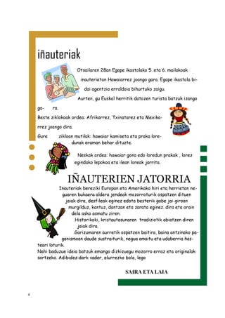 4
iñauteriak
Otsailaren 28an Egape ikastolako 5. eta 6. mailakoak
inauterietan Hawaiarrez joango gara. Egape ikastola bi-
dai agentzia erraldoia bihurtuko zaigu.
Aurten, gu Euskal herritik datozen turista batzuk izango
ga- ra.
Beste ziklokoak ordea: Afrikarrez, Txinatarez eta Mexika-
rrez joango dira.
Gure zikloan mutilak: hawaiar kamiseta eta praka lore-
dunak eraman behar dituzte.
Neskak ordea: hawaiar gona edo loredun prakak , lorez
egindako lepokoa eta ilean loreak jarrita.
IÑAUTERIEN JATORRIA
Inauteriak bereziki Europan eta Amerikako hiri eta herrietan ne-
guaren bukaera aldera jendeak mozorroturik ospatzen dituen
jaiak dira, desfileak eginez edota besterik gabe jai-giroan
murgilduz, kantuz, dantzan eta zarata eginez. dira eta orain
dela asko asmatu ziren.
Historikoki, kristautasunaren tradiziotik abiatzen diren
jaiak dira.
Garizumaren aurretik ospatzen baitira, baina antzinako pa-
ganismoan daude sustraiturik, negua amaitu eta udaberria has-
teari loturik.
Nahi baduzue ideia batzuk emango dizkizuegu mozorro erraz eta originalak
sortzeko. Adibidez:dark vader, elurrezko bola, lego
SAIRA ETA LAIA
 