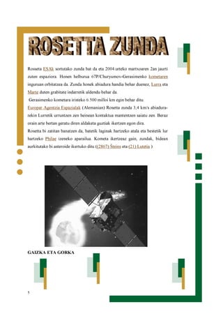 5
Rosseta ESAk sortutako zunda bat da eta 2004.urteko martxoaren 2an jaurti
zuten espaziora. Honen helburua 67P/Churyumov-Gerasimenko kometaren
inguruan orbitatzea da. Zunda honek abiadura handia behar duenez, Lurra eta
Marte duten grabitate indarretik aldendu behar da.
Gerasimenko kometara iristeko 6.500 milloi km egin behar ditu.
Europar Agentzia Espazialak (Alemanian) Rosetta zunda 3,4 km/s abiadura-
rekin Lurretik urruntzen zen heinean kontaktua mantentzen saiatu zen. Beraz
orain arte bertan geratu diren aldaketa guztiak ikertzen egon dira.
Rosetta bi zatitan banatzen da, batetik laginak hartzeko atala eta bestetik lur
hartzeko Philae izeneko aparailua. Kometa ikertzeaz gain, zundak, bidean
aurkitutako bi asteroide ikertuko ditu ((2867) Šteins eta (21) Lutetia )
GAIZKA ETA GORKA
 