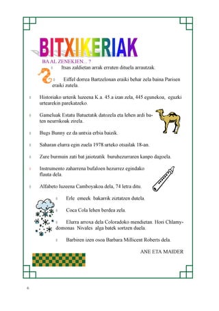 6
BA AL ZENEKIEN... ?
◊ Itsas zaldietan arrak erruten dituela arrautzak.
◊ Eiffel dorrea Bartzelonan eraiki behar zela baina Parisen
eraiki zutela.
◊ Historiako urterik luzeena K.a. 45.a izan zela, 445 egunekoa, eguzki
urtearekin parekatzeko.
◊ Gameluak Estatu Batuetatik datozela eta lehen ardi ba-
ten neurrikoak zirela.
◊ Bugs Bunny ez da untxia erbia baizik.
◊ Saharan elurra egin zuela 1978.urteko otsailak 18-an.
◊ Zure burmuin zati bat jaiotzatik buruhezurraren kanpo dagoela.
◊ Instrumento zaharrena bufaloen hezurrez egindako
flauta dela.
◊ Alfabeto luzeena Camboyakoa dela, 74 letra ditu.
◊ Erle emeek bakarrik ziztatzen dutela.
◊ Coca Cola lehen berdea zela.
◊ Elurra arroxa dela Coloradoko mendietan. Hori Chlamy-
domonas Nivales alga batek sortzen duela.
◊ Barbiren izen osoa Barbara Millicent Roberts dela.
ANE ETA MAIDER
 