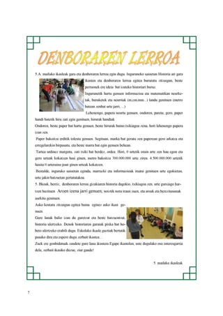 7
5.A. mailako ikasleak gara eta denboraren lerroa egin dugu. Inguruneko saioetan Historia ari gara
ikasten eta denboraren lerroa egitea bururatu zitzaigun, beste
pertsonek ere ideia bat izateko historiari buruz.
Ingurunetik hartu genuen informazioa eta matematikan neurke-
tak, buruketek eta neurriak (m,cm,mm...) landu genituen (metro
batean zenbat urte jarri, ...)
Lehenengo, papera neurtu genuen, ondoren, pareta; gero, paper
handi batetik hiru zati egin genituen, hirurak handiak
Ondoren, beste paper bat hartu genuen, beste hirurak baino txikiagoa zena, hori lehenengo papera
izan zen.
Paper bakoitza erditik tolestu genuen. Segituan, marka bat geratu zen paperean gero arkatza eta
erregelarekin birpasatu, eta beste marra bat egin genuen behean.
Tartea urdinez margotu, zati txiki bat berdez, ordea. Hori, 0 urtetik orain arte zen hau egon eta
gero urteak kokatzen hasi ginen, metro bakoitza 300.000.000 urte ziren. 4.500.000.000 urtetik
hasita 0 urteraino joan ginen urteak kokatzen.
Bestalde, inguruko saioetan eginda, marrazki eta informazioak itsatsi genituen urte egokietan,
urte jakin batzuetan gertatutakoa.
5. Bkoak, berriz, denboraren lerroa gizakiaren historia dagokio, txikiagoa zen, urte gutxiago har-
tzen bazituen Aroen izena jarri genuen, noiztik nora iraun zuen, eta aroak eta berezitasunak
aurkitu genituen.
Asko kostatu zitzaigun egitea baina eginez asko ikasi ge-
nuen.
Gure lanak balio izan du guretzat eta beste batzuentzat,
historia ulertzeko. Denok historiaren garaiak pixka bat ho-
beto ulertzeko erabili dugu. Eskolako ikasle guztiak bertatik
pasako dira eta espero dugu zerbait ikastea…
Zuek ere gonbidatuak zaudete gure lana ikustera Egape ikastolan, uste dugulako oso interesgarria
dela, zerbait ikasiko duzue, ziur gaude!
5. mailako ikasleak
 
