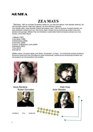 9
MUSIKA
ZEA MAYS
Zea Mays, 1997-an sortutako Euskaldun taldea da. Lau kide dira taldean: Asier Basabe (bateria), Ru-
ben Gonzalez (baxua), Iñaki Imaz (gitarra), eta Aiora Renteria (ahotsa).
Urte hartako udan, zazpi abestiko maketa bat grabatu zuten. 1997-ko Azaroan, Euskadi Gazteko ma-
keta lehiaketan irabazle izan zen. Sari horren esker, Euskal Herrian kontzertuak ematen hasi ziren.
Denbora bat geroago, Bilboko Pop rock lehiaketan euskal talde hoberena bezala sarituak izan ziren.
Guztira, zortzi diska dituzte:
1-Maketa (1997)
2-Zea Mays (1998)
3-Elektrizitatea (2000)
4-Harrobian (2002)
5-Sortuz, grabitatearen aurka (2005)
6-Morphina (2007)
7-Era (2010)
8-Da (2013)
2003ko udaran, Europara abiatu ziren Berlin, Amsterdam, La Haya...-en kontzertuak ematen jarraitzera.
Kontzertu horiek izan ziren Zea Mays-en azken kontzertuak, handik aurrera kontzertuak emateari utzi
eta laugarren lan bat prestatzen hasi zirelako.
Aiora Renteria Iñaki Imaz
Ruben Gonzalez Asier Basabe
ANDREA ETA GORANE
 