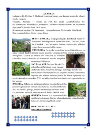 10
ARANTZA
Maiatzaren 24, 25, 26an 5. Mailakoak Arantzara joango gara ikasturte amaierako elkarbi-
zitzeko txangora.
Urnietatik Arantzara 47 minutu eta 50,4 Km daude. Arantza Nafarroa Ga-
raiko iparraldeko udalerri bat da, Bortzirikoa. Nafarroako hiriburu Iruñetik 66 kilometrora
dago, eta 629 biztanle zituen 2014. urtean.
Bertan aterpe bat dago. 120 litera daude 15 geletan banatuta. 2 jolas-parke 300m2koak.
Hiru egunetan hainbat ekintza egingo ditugu:
ZUHAITZ PARKEA: Ikuspegi zoragarria duen harizti batean zu-
haitz batetik bestera pasabide desberdinen bidez, Tibetanoa, Nepa-
lia, Kulunkak… eta bukaerako tirolinaz osatzen den zirkuitua
egingo dugu, ausartzen baldin bagara.
ESPEOLOGIA: Arruzpiko kobazuloan, kobazuloak nola sortu eta
zertaz osatuak dauden ikasteko aukera eskainiko dizuegu jarduera honetan. Estalaktitak,
estalagmitak, Goursak eta abarrak nola sortu ziren eta Arruzpiko
kobazuloei buruzko kondaira eta sinesmenei buruzko azalpenak
ere emango dizkizuegu.
SAN JUAN XAR: San Juan Xarreko Pa-
golizar basoa (Penintsula osoan bakarra)
eta bertako iturria bisitatzera eramango zaituztegu. Bertako urei
buruzko herri-sinesmenen kondaira ezagutzeko aukera, babestutako
ingurune eder honetan. Ibilbidea gidatua da. Bidean 5 geldialdi egi-
ten dira kaltzada erromanikoa, XVII. mendeko Aranibar baserria edo erreka galeriari buruz
hitz egiteko.
BASERRIA: Bidaxka eta gaztainadi zaharren basoetan barna ibiliz,
paisaiaren garrantziaz, lurraren antolaketaz eta baserritarren bizimo-
duaz eta historiaz gehiago jakiteko aukera izango da irteera hone-
kin, animaliak, baratzeak, eta fruta arbolak ikusiaz, besteak beste.
GINKANA:Arantza, bere ingurua eta histo-
riari buruzko jolasa da. Herrian zehar ezkutatutako pistak bilatu be-
harko dira herritarrei galderak eginaz.
ONDO PASA 5. MAILA!!!!!
http://www.arantza.net/
 