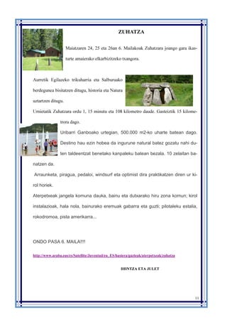 11
ZUHATZA
Maiatzaren 24, 25 eta 26an 6. Mailakoak Zuhatzara joango gara ikas-
turte amaierako elkarbizitzeko txangora.
Aurretik Egilazeko trikuharria eta Salburuako
berdegunea bisitatzen ditugu, historia eta Natura
uztartzen ditugu.
Urnietatik Zuhatzara ordu 1, 15 minutu eta 108 kilometro daude. Gasteiztik 15 kilome-
trora dago.
Uribarri Ganboako urtegian, 500.000 m2-ko uharte batean dago.
Destino hau ezin hobea da ingurune natural batez gozatu nahi du-
ten taldeentzat benetako kanpaleku batean bezala. 10 zelaitan ba-
natzen da.
Arraunketa, piragua, pedaloi, windsurf eta optimist dira praktikatzen diren ur ki-
rol horiek.
Aterpetxeak jangela komuna dauka, bainu eta dutxarako hiru zona komun; kirol
instalazioak, hala nola, bainurako eremuak gabarra eta guzti; pilotaleku estalia,
rokodromoa, pista amerikarra...
ONDO PASA 6. MAILA!!!!
http://www.araba.eus/cs/Satellite/Juventud/eu_ES/hasiera/gazteak/aterpetxeak/zuhatza
IHINTZA ETA JULET
 