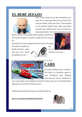 12
EL BEBE JEFAZO
Tim 7 urteko mutiko bat da. Bere familiarekin zori-
ontsu bizi da, baina egun batean bere gurasoek beste
seme bat edukiko zutela esan zioten. Timek hasieran
ez zion garrantzi handirik eman. Baina egun batean
gurasoek umea edukitzen dute. Umea oso gaizki jar-
duten da,gurasoekin. Tim susmo txarra hartzen ari da.
Berari iruditzen zaio gurasoek denbora gehiago eskaintzen di-
otela umeari eta gainera oso gaizki jarduten du, bere gurasoe-
kin.
Egun batean Tim umea espiatzea bururatu zitzaion, bera mugi-
kor batetik hitz egiten ari zen.
Mutikoa harrituta geratu zen eta
oihu egin zuen, umeak telefonoa moztu zuen …
Zer gertatuko ote da? …
Ani. http://www.sensacine.com/peliculas/pelicula-229678/matu eta ikusi pelikula
CARS
Cars autoen pelikula bat da. Autoak bi-
zirik daude eta lasterketak egiten di-
tuzte. Protagonista Rayo McQueen
izena duen auto bat da. Lasterketa ba-
tean 3 auto gelditu ziren berdinduta eta haietako bat Rayo izan zen. Etxera bueltan Rayo
galdu egin zen eta beste hiri batera iritsi zen. ...
Pelikula ikustea aholkatzen dizuegu, oso pelikula polita da.
http://www.sensacine.com/peliculas/pelicula-224799/
 