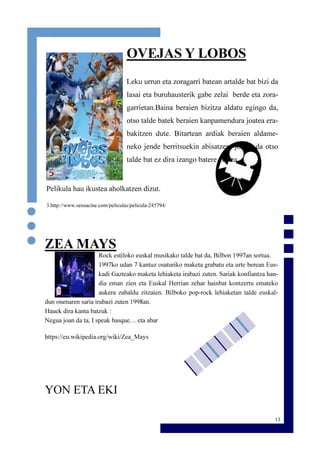 13
OVEJAS Y LOBOS
Leku urrun eta zoragarri batean artalde bat bizi da
lasai eta buruhausterik gabe zelai berde eta zora-
garrietan.Baina beraien bizitza aldatu egingo da,
otso talde batek beraien kanpamendura joatea era-
bakitzen dute. Bitartean ardiak beraien aldame-
neko jende berritsuekin abisatzera joaten da otso
talde bat ez dira izango batere erraza.
Pelikula hau ikustea aholkatzen dizut.
3.http://www.sensacine.com/peliculas/pelicula-245794/
ZEA MAYS
Rock estiloko euskal musikako talde bat da, Bilbon 1997an sortua.
1997ko udan 7 kantuz osaturiko maketa grabatu eta urte berean Eus-
kadi Gazteako maketa lehiaketa irabazi zuten. Sariak konfiantza han-
dia eman zien eta Euskal Herrian zehar hainbat kontzertu emateko
aukera zabaldu zitzaien. Bilboko pop-rock lehiaketan talde euskal-
dun onenaren saria irabazi zuten 1998an.
Hauek dira kanta batzuk :
Negua joan da ta, I speak basque… eta abar
https://eu.wikipedia.org/wiki/Zea_Mays
YON ETA EKI
 
