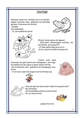 14
TXISTEAK
Emakume batek,txori dendara sartu eta kaiolan-
dagoen txoriaren izena galdetzen dio saltzailea
gazteari. Erantzuten dio mutilak:
-Auskalo!
Eta emakumeak:
- Oi, zein auskalotxo polita!
Ehiztari batek esaten dio lagunari:
- Poliki-poliki lehoiarengana hurbildu, eta
bat-batean…prruuuuuutttt!
– E? Esan nahiko duzu grrrrrrrrr!
–Ez ba, atzetik hurbildu nintzaion eta.
Txerria erosi duela
kontatzen dio gizon batek bere lehengusuari, bere loge-
lan daukala eta ohe azpian lo egiten duela txerriak.
-Eta kiratsarekin zer?- galdetzen dio lehengusuak txun-
dituta.
– A niri bost axola! Hor konpon txerria! Ohituko duk.
-Aizu,non igartzen diozu oiloari zaharra ala gaztea den?
-Ba, hortzetan.
-Hortzetan?Baina oiloek ez dute hotzik?
-Ez, ez; baina nik bai!
JUNE ETA FATI
 
