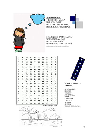 15
A
ASMAKIZUNAK
1-BERDE DU AZALA
HARAGIA GORRI,
BELTZAK DIRA BERRIZ,
BARRUKO ZENBAIT HAZI.
………………………………………………….
2-PARIXEKO DAMA GARAIA
XIX.MENDEAN JAIO,
BEHETIK GORAINO
HEZURDURA IKUSTEN ZAIO
…………………………….
ZER EGIN DEZAKET
UDAN????
DESKANTSATU
ERREKA
HITZEGIN
HONDARTZA
IBAIA
IGERIKETA
JOLASAK
MENDIA
MUSIKA
TXIRRINDULARITZA
 