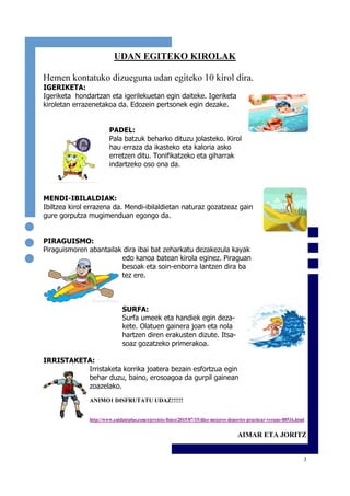 3
UDAN EGITEKO KIROLAK
Hemen kontatuko dizueguna udan egiteko 10 kirol dira.
IGERIKETA:
Igeriketa hondartzan eta igerilekuetan egin daiteke. Igeriketa
kiroletan errazenetakoa da. Edozein pertsonek egin dezake.
PADEL:
Pala batzuk beharko dituzu jolasteko. Kirol
hau erraza da ikasteko eta kaloria asko
erretzen ditu. Tonifikatzeko eta giharrak
indartzeko oso ona da.
MENDI-IBILALDIAK:
Ibiltzea kirol errazena da. Mendi-ibilaldietan naturaz gozatzeaz gain
gure gorputza mugimenduan egongo da.
PIRAGUISMO:
Piraguismoren abantailak dira ibai bat zeharkatu dezakezula kayak
edo kanoa batean kirola eginez. Piraguan
besoak eta soin-enborra lantzen dira ba
tez ere.
SURFA:
Surfa umeek eta handiek egin deza-
kete. Olatuen gainera joan eta nola
hartzen diren erakusten dizute. Itsa-
soaz gozatzeko primerakoa.
IRRISTAKETA:
Irristaketa korrika joatera bezain esfortzua egin
behar duzu, baino, erosoagoa da gurpil gainean
zoazelako.
ANIMO1 DISFRUTATU UDAZ!!!!!!
http://www.cuidateplus.com/ejercicio-fisico/2015/07/15/diez-mejores-deportes-practicar-verano-88516.html
AIMAR ETA JORITZ
 