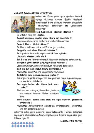 6
ARRATE EGAÑAREKIN HIZKETAN
Nahia eta Elena gara; gaur galdera batzuk
egingo dizkiogu Arrate Egaña idazleari,
6.mailakoak bere bi liburu irakurri ditugulako
” Hizkuntza sekretuak” eta “Logurepeko
munstroa” :
Noiz hasi zinen liburuak idazten ?
10 urtekin hasi zen idazten
Zenbat denbora ematen duzu liburu bat idazteko ?
Liburuaren luzeraren arabera 6 hilabetetik aurrera
Zenbat liburu idatzi dituzu ?
24 liburu helduentzat eta 20 haur gazteentzat
Zergatik hasi zinen liburuak idazten ?
Beti gustatu izan zait, asperduratik ihes egiteko
Liburuak idaztea zaila da ?
Bai. Batez ere liburu on batzuk idazteak ahalegina eskatzen du.
Zergatik jarri zenion Logurepe izena herriari ?
Loaren munduan, ametsen munduan kokatuta zegoelako.
Zein da zuk egin duzun liburu gustukoena ?
Hizkuntza sekretua eta Logurepeko munstroa.
Txikitatik nahi zenuen idazlea izatea ?
Bai argi eta garbi, margotzea ere gustuko nuen. Agian margola-
ria ere izan nintekeen.
Zer egin behar da liburu bat sor-
tzeko ?
Bizitzan oso adi egon, dema ikusi, behatu
eta entzun horrela ideiak etortzen
dira
Zure liburuei buruz zein izan da egin dizuten galderarik
arraroena ?
Hizkuntza sekretuarekin egindakoa. Protagonista atzeratua
ote zen galdetu zidaten.
Eskerrik asko gure galderei erantzuteagatik. Hemen bukatzen
dugu gure elkarrizketa Arrate Egañarekin. Espero dugu asko gus-
tatzea, agur !!!
NAHIA ETA ELENA
 