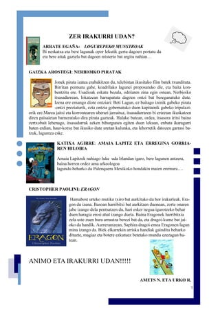 7
ZER IRAKURRI UDAN?
ARRATE EGAÑA: LOGUREPEKO MUNSTROAK
Bi neskatxa eta bere lagunak opor lekutik gertu dagoen portatu da
eta bere aitak gaztelu bat dagoen misterio bat argitu nahian…
GAIZKA AROSTEGI: NERBIOIKO PIRATAK
Jonek pirata izatea erabakitzen du, telebistan ikusitako film batek txundituta.
Birritan pentsatu gabe, koadrilako lagunei proposatuko die, eta baita kon-
bentzitu ere. Usadioak eskatu bezala, odolaren zina egin ostean, Nerbioiko
itsasadarrean, lokatzean harrapatuta dagoen ontzi bat bereganatuko dute.
Izena ere emango diote ontziari: Beti Lagun, ez baitago izenik gabeko pirata
-ontzi preziaturik, ezta ontzia gobernatuko duen kapitainik gabeko tripulazi-
orik ere.Marea jaitsi eta korrontearen uberari jarraituz, itsasadarraren bi ertzetan ikuskatzen
diren paisaietan barneratuko dira pirata gazteak. Halako batean, ordea, itsasora iritsi baino
zertxobait lehenago, itsasadarrak azken bihurgunea egiten duen lekuan, enbata ikaragarri
baten erdian, haur-kotxe bat ikusiko dute uretan kulunka, eta lehorretik datozen garrasi ba-
tzuk, laguntza eske.
KATIXA AGIRRE: AMAIA LAPITZ ETA ERREGINA GORRIA-
REN HILOBIA
Amaia Lapitzek nahiago luke uda Irlandan igaro, bere lagunen antzera,
baina horren ordez ama arkeologoa
lagundu beharko du Palenquera Mexikoko hondakin maien eremura….
CRISTOPHER PAOLINI: ERAGON
Hamabost urteko mutiko txiro bat aurkituko du hor irakurleak. Era-
gon du izena. Basoan harribitxi bat aurkitzen duenean, zorte onaren
jabe izango dela pentsatzen du, hari esker negua igarotzeko behar
duen haragia erosi ahal izango duela. Baina Eragonek harribitxia
zela uste zuen hura arrautza berezi bat da, eta dragoi-kume bat jai-
oko da handik. Aurrerantzean, Saphira dragoi emea Eragonen lagun
mina izango da. Biek elkarrekin arrisku handiak gainditu beharko
dituzte, magiaz eta botere ezkutuez betetako mundu ezezagun ba-
tean.
ANIMO ETA IRAKURRI UDAN!!!!!
AMETS N. ETA URKO R.
 